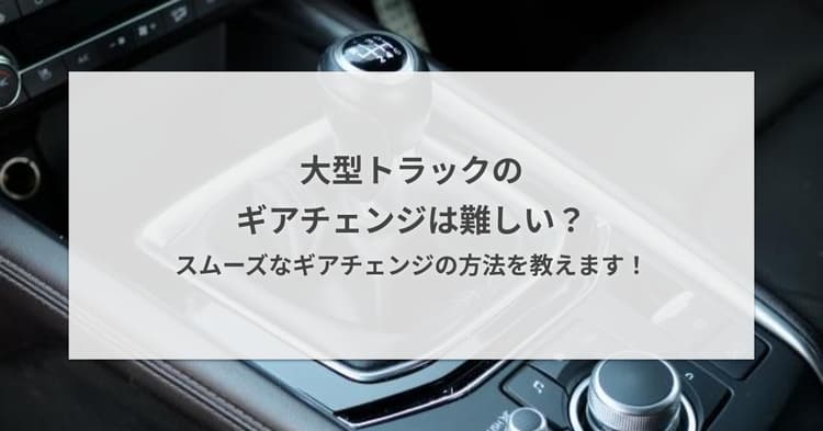 大型トラックのギアチェンジは難しい?スムーズなギアチェンジの方法を教えます!