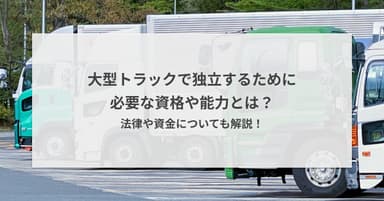 大型トラックで独立するために必要な資格や能力とは?法律や資金についても解説!