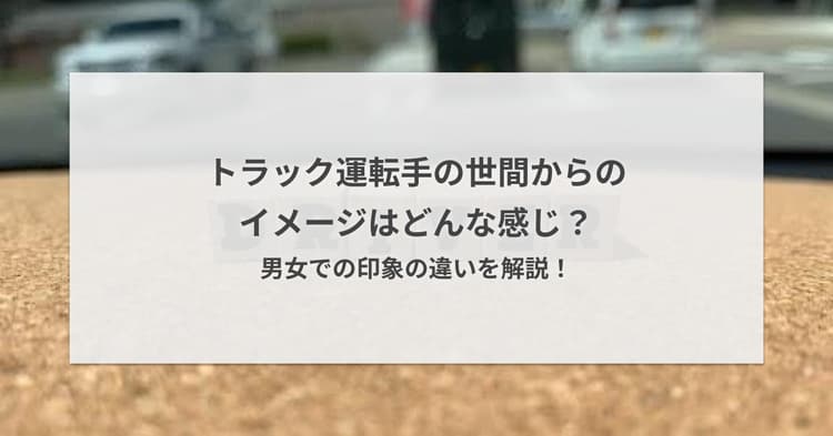 トラック運転手の世間からのイメージはどんな感じ?男女での印象の違いを解説!