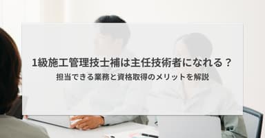 1級施工管理技士補は主任技術者になれる?できる業務とメリットを解説