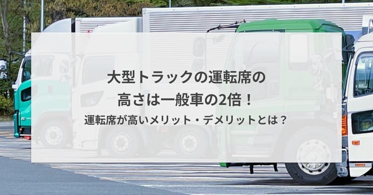 大型トラックの運転席の高さは一般車の2倍!運転席が高いメリット・デメリットとは?
