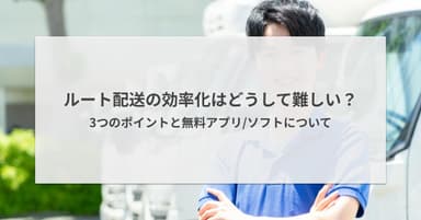 ルート配送の効率化はどうして難しい?3つのポイントと無料アプリ/ソフトについて